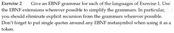 Exercise 2 Give an EBNF grammar for each of the languages of Exercise 1. Use
the EBNF extensions wherever possible to simplify the grammars. In particular,
you should eliminate explicit recursion from the grammars wherever possible.
Don't forget to put single quotes around any EBNF metasymbol when using it as a
token.