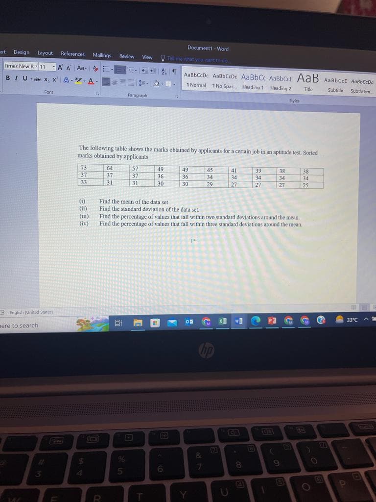 ert Design Layout References Mailings Review View
Times New R 11 A A Aa-E
BIU-abe x, x' A-A-
English (United States)
here to search
W
Font
#
3
73
37
33
(i)
(11)
(111)
(iv)
The following table shows the marks obtained by applicants for a certain job in an aptitude test. Sorted
marks obtained by applicants
$
64
37
31
R
Paragraph
5
57
37
31
ALT AaBbCcDc AaBbCcDc AaBbCc AaBbcck AaB ABBCCE AaBbCcDo
1 Normal 1 No Spac... Heading 1 Heading 2
Title
Subtitle
Subtle Em
T
Document1-Word
Tell me what you want to do
49
36
30
6
49
36
30
ON
Find the mean of the data set
Find the standard deviation of the data set.
Find the percentage of values that fall within two standard deviations around the mean.
Find the percentage of values that fall within three standard deviations around the mean.
Y
45
34
29
np
&
7
7
41
34
27
U
wi
8
39
34
27
B
1
P3
38
34
27
(
Styles
9
5
38
34
25
)
O
6
P
33°C