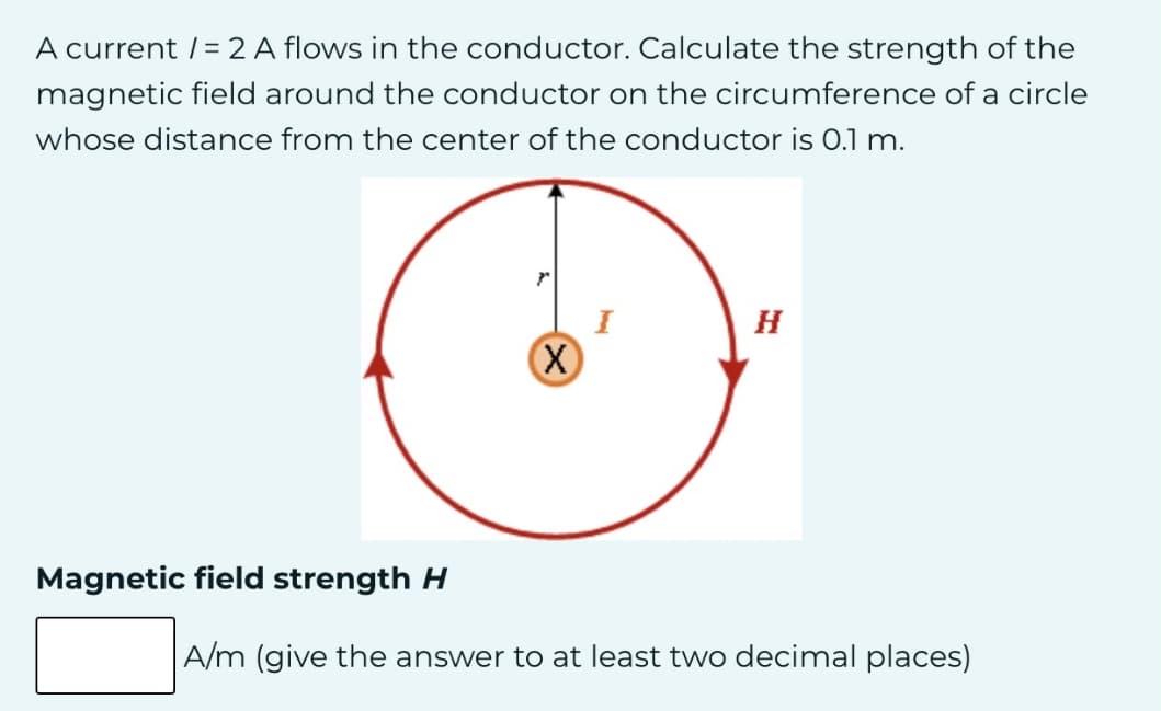 A current /= 2 A flows in the conductor. Calculate the strength of the
magnetic field around the conductor on the circumference of a circle
whose distance from the center of the conductor is 0.1 m.
r
H
I
Magnetic field strength H
A/m (give the answer to at least two decimal places)