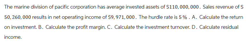 The marine division of pacific corporation has average invested assets of $110,000,000. Sales revenue of $
50, 260,000 results in net operating income of $9,971,000. The hurdle rate is 5%. A. Calculate the return
on investment. B. Calculate the profit margin. C. Calculate the investment turnover. D. Calculate residual
income.