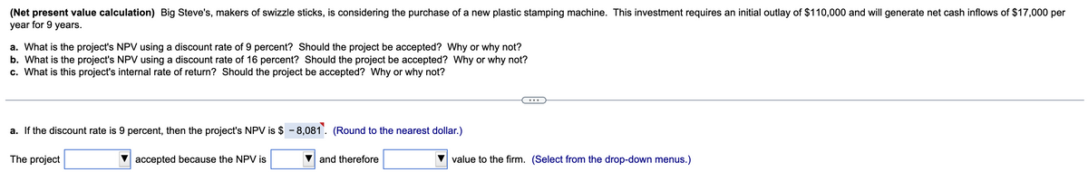 (Net present value calculation) Big Steve's, makers of swizzle sticks, is considering the purchase of a new plastic stamping machine. This investment requires an initial outlay of $110,000 and will generate net cash inflows of $17,000 per
year for 9 years.
a. What is the project's NPV using a discount rate of 9 percent? Should the project be accepted? Why or why not?
b. What is the project's NPV using a discount rate of 16 percent? Should the project be accepted? Why or why not?
c. What is this project's internal rate of return? Should the project be accepted? Why or why not?
a. If the discount rate is 9 percent, then the project's NPV is $ 8,081. (Round to the nearest dollar.)
The project
accepted because the NPV is
and therefore
value to the firm. (Select from the drop-down menus.)
