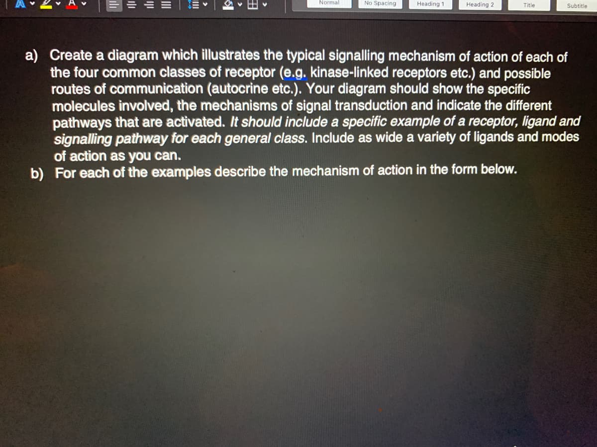 三。
Normal
No Spacing
Heading 1
Heading 2
Title
Subtitle
a) Create a diagram which illustrates the typical signalling mechanism of action of each of
the four common classes of receptor (e.g. kinase-linked receptors etc.) and possible
routes of communication (autocrine etc.). Your diagram should show the specific
molecules involved, the mechanisms of signal transduction and indicate the different
pathways that are activated. It should include a specific example of a receptor, ligand and
signalling pathway for each general class. Include as wide a variety of ligands and modes
of action as you can.
b) For each of the examples describe the mechanism of action in the form below..
