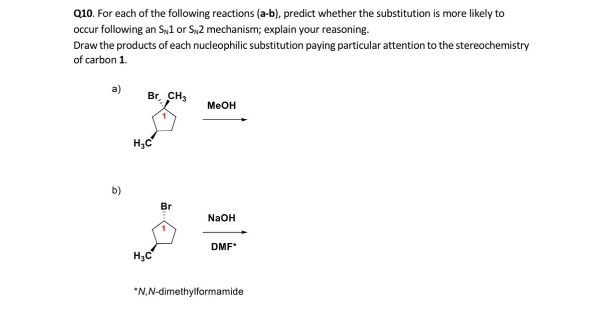 Q10. For each of the following reactions (a-b), predict whether the substitution is more likely to
occur following an Sn1 or Sn2 mechanism; explain your reasoning.
Draw the products of each nucleophilic substitution paying particular attention to the stereochemistry
of carbon 1.
a)
Br, CH3
MeOH
H3C
b)
Br
NaOH
1
DMF*
H3C
*N,N-dimethylformamide
