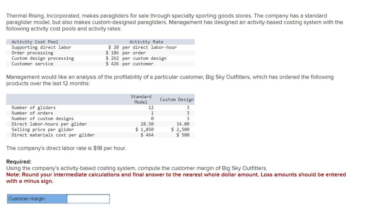Thermal Rising, Incorporated, makes paragliders for sale through specialty sporting goods stores. The company has a standard
paraglider model, but also makes custom-designed paragliders. Management has designed an activity-based costing system with the
following activity cost pools and activity rates:
Activity Cost Pool
Supporting direct labor
Order processing
Custom design processing
Customer service
Management would like an analysis of the profitability of a particular customer, Big Sky Outfitters, which has ordered the following
products over the last 12 months:
Number of gliders
Number of orders
Number of custom designs
Direct labor-hours per glider
Activity Rate
$20 per direct labor-hour
$186 per order
$262 per custom design
$426 per customer
Selling price per glider
Direct materials cost per glider
The company's direct labor rate is $18 per hour.
Customer margin
Standard
Model
12
1
0
28.50
$ 1,850
$ 464
Custom Design
3
3
3
34.00
$ 2,500
$ 580
Required:
Using the company's activity-based costing system, compute the customer margin of Big Sky Outfitters.
Note: Round your intermediate calculations and final answer to the nearest whole dollar amount. Loss amounts should be entered
with a minus sign.