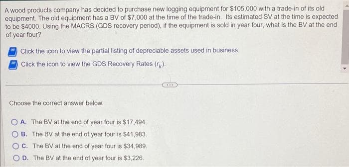 A wood products company has decided to purchase new logging equipment for $105,000 with a trade-in of its old
equipment. The old equipment has a BV of $7,000 at the time of the trade-in. Its estimated SV at the time is expected
to be $4000. Using the MACRS (GDS recovery period), if the equipment is sold in year four, what is the BV at the end
of year four?
Click the icon to view the partial listing of depreciable assets used in business.
Click the icon to view the GDS Recovery Rates (rk).
Choose the correct answer below.
OA. The BV at the end of year four is $17,494.
B. The BV at the end of year four is $41,983.
C. The BV at the end of year four is $34,989.
D. The BV at the end of year four is $3,226.