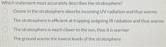 Which statement most accurately describes the stratosphere?
Ozone in the stratosphere absorbs incoming UV radiation and thus warms
The stratosphere is efficient at trapping outgoing IR radiation and thus warms
The stratosphere is much closer to the sun, thus it is warmer
The ground warms the lowest levels of the stratosphere