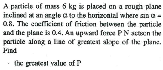 A particle of mass 6 kg is placed on a rough plane
inclined at an angle a to the horizontal where sin a =
0.8. The coefficient of friction between the particle
and the plane is 0.4. An upward force PN actson the
particle along a line of greatest slope of the plane.
Find
the greatest value of P
