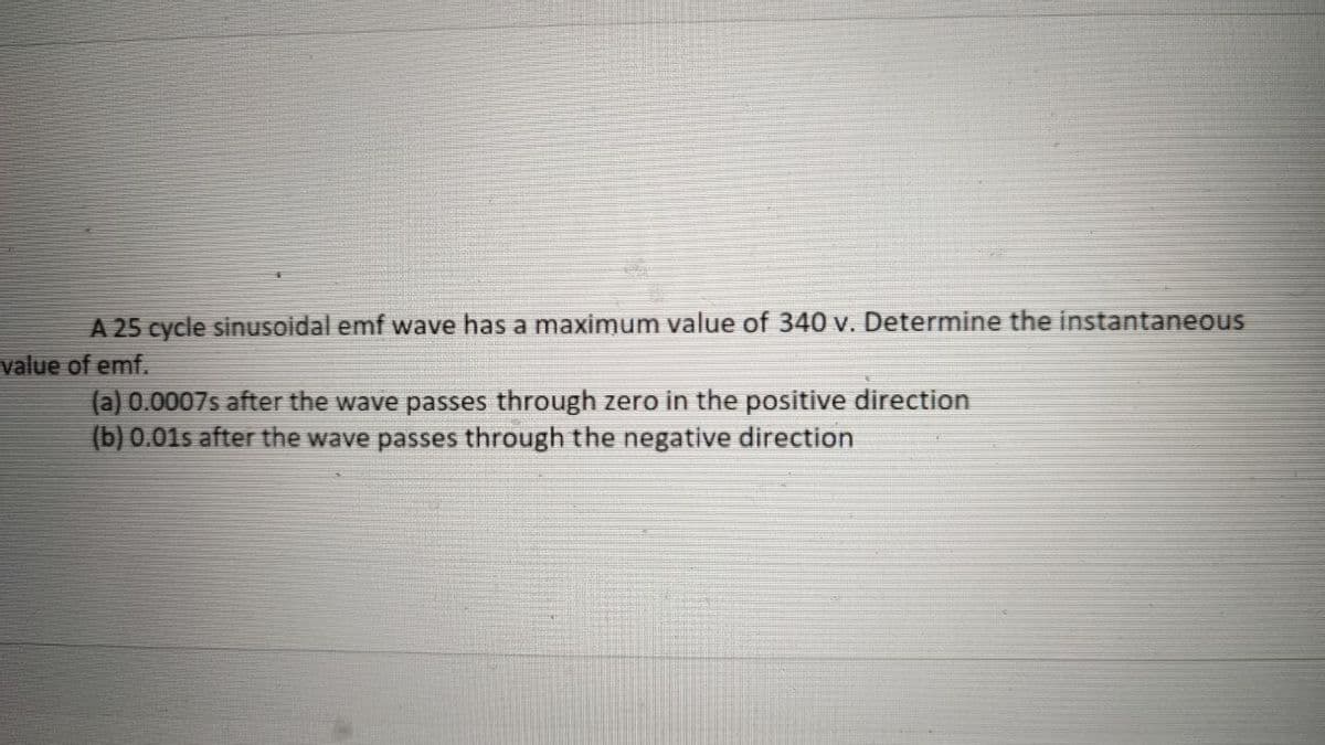 A 25 cycle sinusoidal emf wave has a maximum value of 340 v. Determine the instantaneous
value of emf.
(a) 0.0007s after the wave passes through zero in the positive direction
(b) 0.01s after the wave passes through the negative direction
