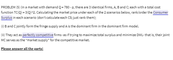 PROBLEM (5) (In a market with demand Q = 780-p, there are 3 identical firms, A, B and C; each with a total cost
function TC(Q) = 3(Q)^2. Calculating the market price under each of the 2 scenarios below, rank/order the Consumer
Surplus in each scenario (don't calculate each CS; just rank them);
(i) B and C jointly form the fringe supply and A is the dominant firm in the dominant firm model.
(ii) They act as perfectly competitive firms -as if trying to maximize total surplus and minimize DWL- that is, their joint
MC serves as the "market supply" for the competitive market.
Please answer all the parts!