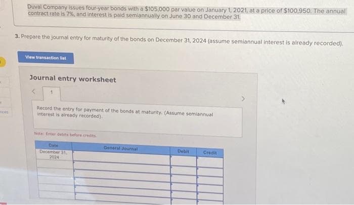 t
ences
Duval Company issues four-year bonds with a $105,000 par value on January 1, 2021, at a price of $100,950. The annual
contract rate is 7%, and interest is paid semiannually on June 30 and December 31.
3. Prepare the journal entry for maturity of the bonds on December 31, 2024 (assume semiannual interest is already recorded).
View transaction list
Journal entry worksheet
Record the entry for payment of the bonds at maturity. (Assume semiannual
interest is already recorded).
Note: Enter debits before credits
Date
December 31,
2024
General Journal
Debit
Credit