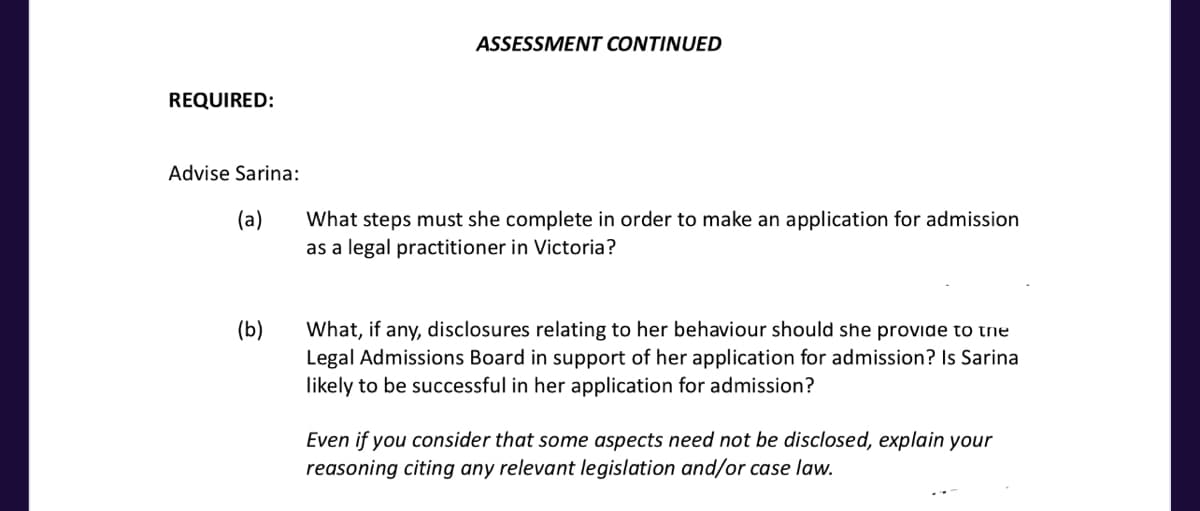 REQUIRED:
Advise Sarina:
(a)
(b)
ASSESSMENT CONTINUED
What steps must she complete in order to make an application for admission
as a legal practitioner in Victoria?
What, if any, disclosures relating to her behaviour should she provide to the
Legal Admissions Board in support of her application for admission? Is Sarina
likely to be successful in her application for admission?
Even if you consider that some aspects need not be disclosed, explain your
reasoning citing any relevant legislation and/or case law.