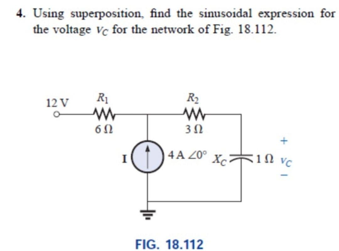 4. Using superposition, find the sinusoidal expression for
the voltage vc for the network of Fig. 18.112.
R1
R2
12 V
6Ω
3Ω
I
4 A Z0°
Xc 1N vC
FIG. 18.112
