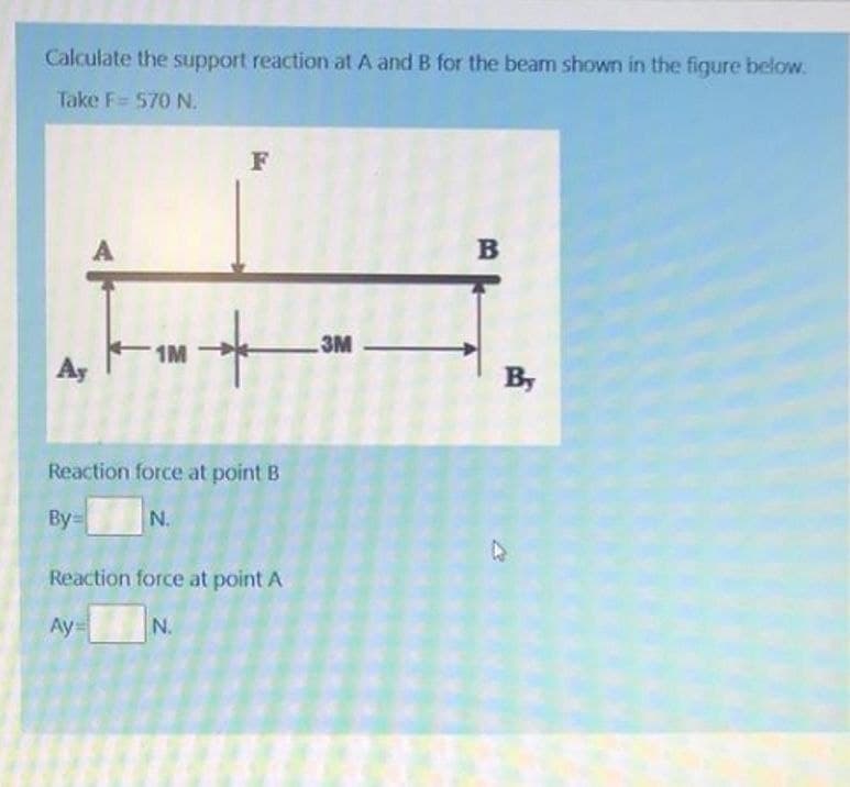 Calculate the support reaction at A and B for the beam shown in the fiqure below.
Take F= 570 N.
F
B
3M
1M
Ay
By
Reaction force at point B
By=
N.
Reaction force at point A
Ay=
N.
