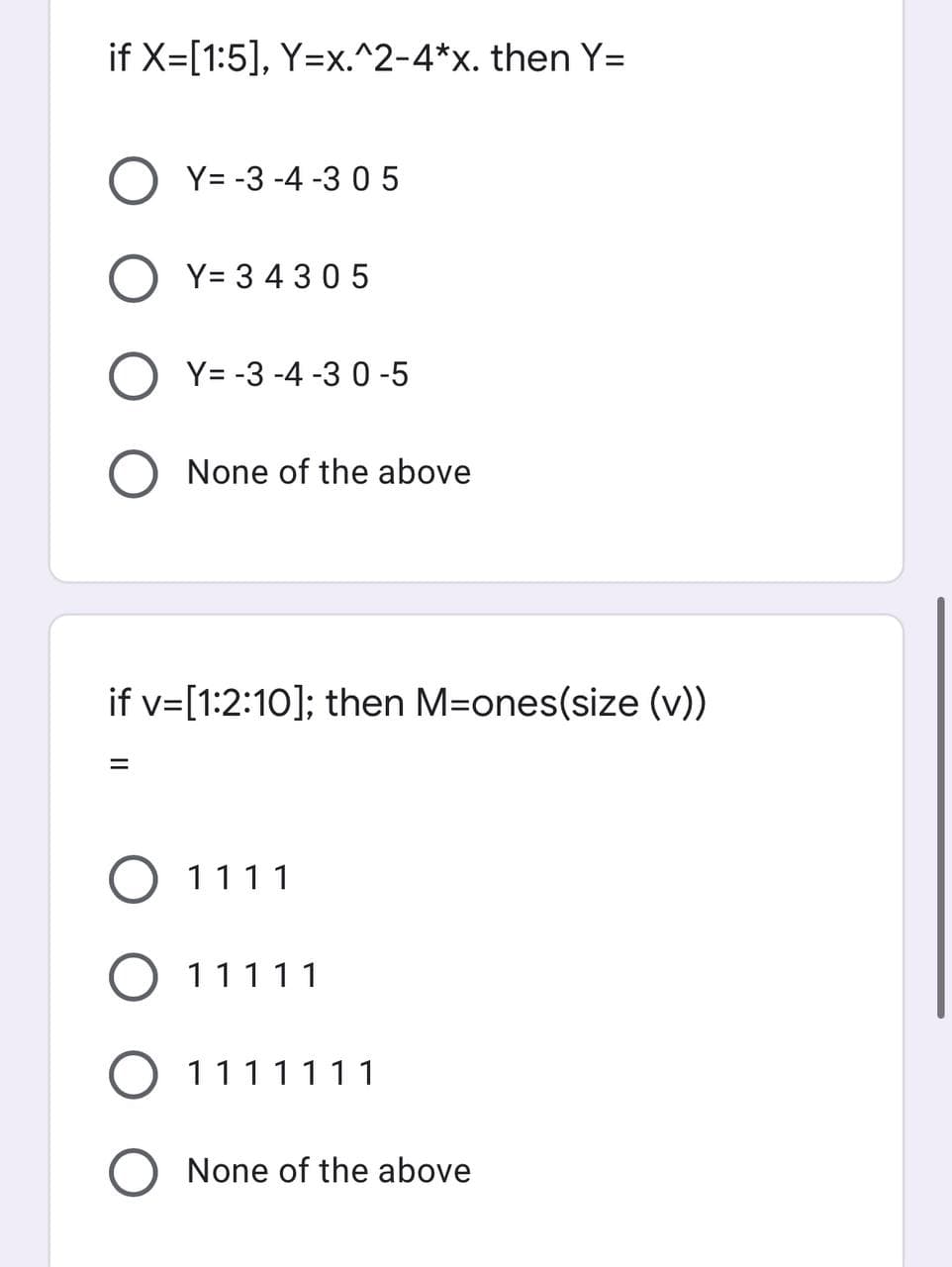 if X=[1:5], Y=x.^2-4*x. then Y=
OY=-3-4-3 05
Y= 34305
=
Y= -3 -4 -3 0-5
None of the above
if v=[1:2:10]; then M=ones(size (v))
1111
11111
O 1111111
None of the above