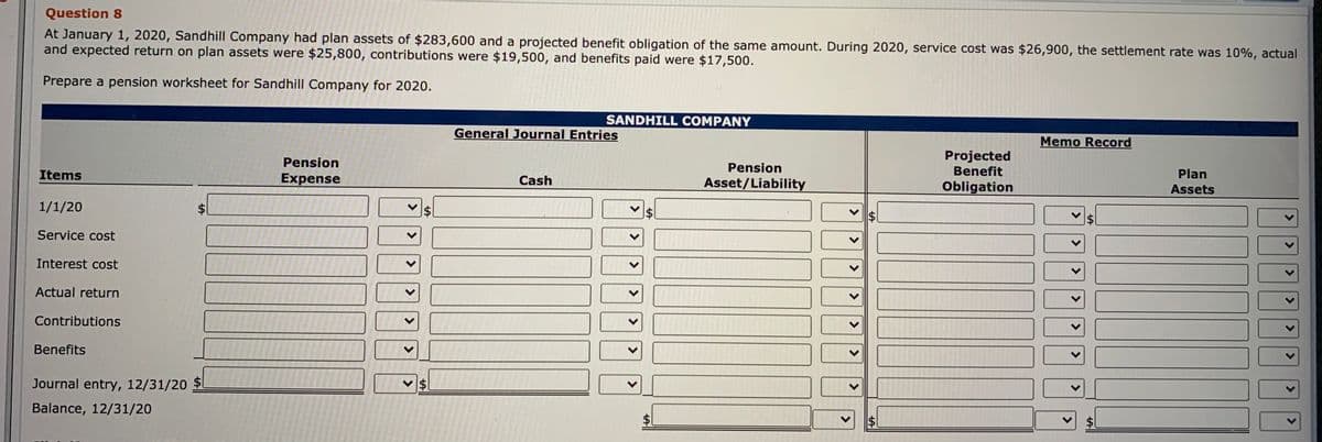 Question 8
At January 1, 2020, Sandhill Company had plan assets of $283,600 and a projected benefit obligation of the same amount. During 2020, service cost was $26,900, the settlement rate was 10%, actual
and expected return on plan assets were $25,800, contributions were $19,500, and benefits paid were $17,500.
Prepare a pension worksheet for Sandhill Company for 2020.
SANDHILL COMPANY
General Journal Entries
Memo Record
Projected
Benefit
Pension
Pension
Items
Plan
Expense
Cash
Asset/Liability
Obligation
Assets
1/1/20
Service cost
Interest cost
Actual return
Contributions
Benefits
Journal entry, 12/31/20 $
$1
Balance, 12/31/20
$1
<>
<>
<>
%24
%24
<>
<>
%24
%24
<>
<>
<>
<>
<>
%24
>
>
>
>
>
%24
%24
<>
<>
<>
<.
%24
