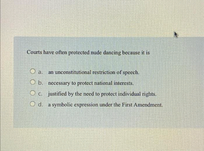 Courts have often protected nude dancing because it is
an unconstitutional restriction of speech.
b. necessary to protect national interests.
c. justified by the need to protect individual rights.
Od. a symbolic expression under the First Amendment.
a.