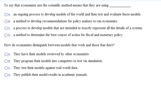 To say that economists use the scientific method means that they are using
OA. an ongoing process to develop models of the world and then test and evaluate those models.
OB. a method to develop recommendations for policy makers to run economies.
Oc. a process to develop models that are intended to exactly represent all the details of a system.
OD. a method to determine the best course of action for fiscal and monetary policy.
How do economists distinguish between models that work and those that don't?
OA. They have their models reviewed by other economists.
OB. They program their models into computers to test via simulation.
Oc. They test their models against real-world data.
OD. They publish their model results in academic journals.