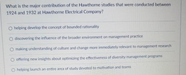 What is the major contribution of the Hawthorne studies that were conducted between
1924 and 1932 at Hawthorne Electrical Company?
O helping develop the concept of bounded rationality
discovering the influence of the broader environment on management practice
making understanding of culture and change more immediately relevant to management research
offering new insights about optimizing the effectiveness of diversity management programs
helping launch an entire area of study devoted to motivation and teams