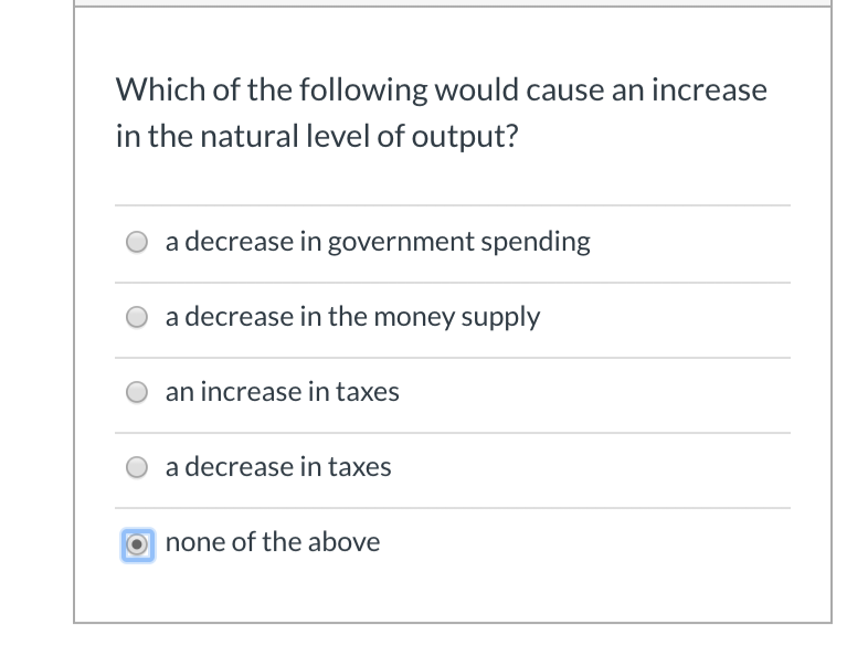 Which of the following would cause an increase
in the natural level of output?
a decrease in government spending
a decrease in the money supply
an increase in taxes
a decrease in taxes
Onone of the above