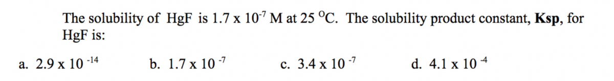 The solubility of HgF is 1.7 x 10´ M at 25 °C. The solubility product constant, Ksp, for
HgF is:
а. 2.9 х 10 -14
b. 1.7 x 10 7
с. 3.4 х 10 -7
d. 4.1 x 10 4
