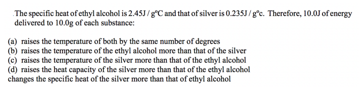 .The specific heat of ethyl alcohol is 2.45J / g°C and that of silver is 0.235J / g°c. Therefore, 10.0J of energy
delivered to 10.0g of each substance:
(a) raises the temperature of both by the same number of degrees
(b) raises the temperature of the ethyl alcohol more than that of the silver
(c) raises the temperature of the silver more than that of the ethyl alcohol
(d) raises the heat capacity of the silver more than that of the ethyl alcohol
changes the specific heat of the silver more than that of ethyl alcohol
