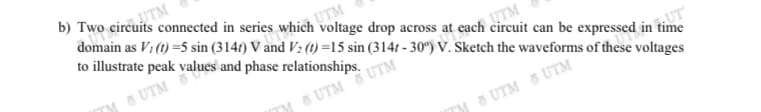 b) Two circuits connected in series which voltage drop across at each circuit can be expressed in time
TTM
domain as V1 (t) =5 sin (3147) V and V2 (1) =15 sin (314t - 30°) V. Sketch the waveforms of these voltages
to illustrate peak values and phase relationships.
UTM
5 UTM
UTM
TM S UTM UTM
TM 5 UTM 8 UTM
