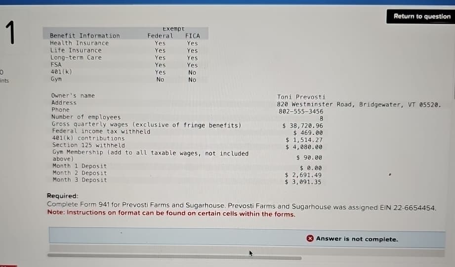 1
0
ints
Exempt
Benefit Information
Federal FICA
Health Insurance
Yes
Yes
Life Insurance
Yes
Yes
Long-term Care
Yes
Yes
FSA
Yes
Yes
401(k)
Yes
No
Gym
No
No
Owner's name
Address
Phone
Return to question
Number of employees
Gross quarterly wages (exclusive of fringe benefits)
Federal income tax withheld
401(k) contributions
Section 125 withheld
Gym Membership (add to all taxable wages, not included
above)
Month 1 Deposit
Toni Prevosti
820 Westminster Road, Bridgewater, VT 05520.
802-555-3456
8
$ 38,720.96
$ 469.00
$ 1,514.27
$ 4,080.00
$ 90.00
$ 0.00
Month 2 Deposit
Month 3 Deposit
Required:
$ 2,691.49
$ 3,091.35
Complete Form 941 for Prevosti Farms and Sugarhouse. Prevosti Farms and Sugarhouse was assigned EIN 22-6654454.
Note: Instructions on format can be found on certain cells within the forms.
Answer is not complete.