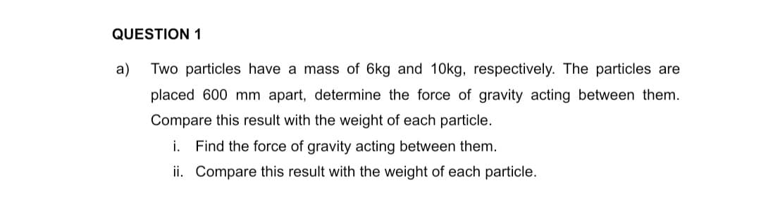 QUESTION 1
a)
Two particles have a mass of 6kg and 10kg, respectively. The particles are
placed 600 mm apart, determine the force of gravity acting between them.
Compare this result with the weight of each particle.
i. Find the force of gravity acting between them.
ii. Compare this result with the weight of each particle.
