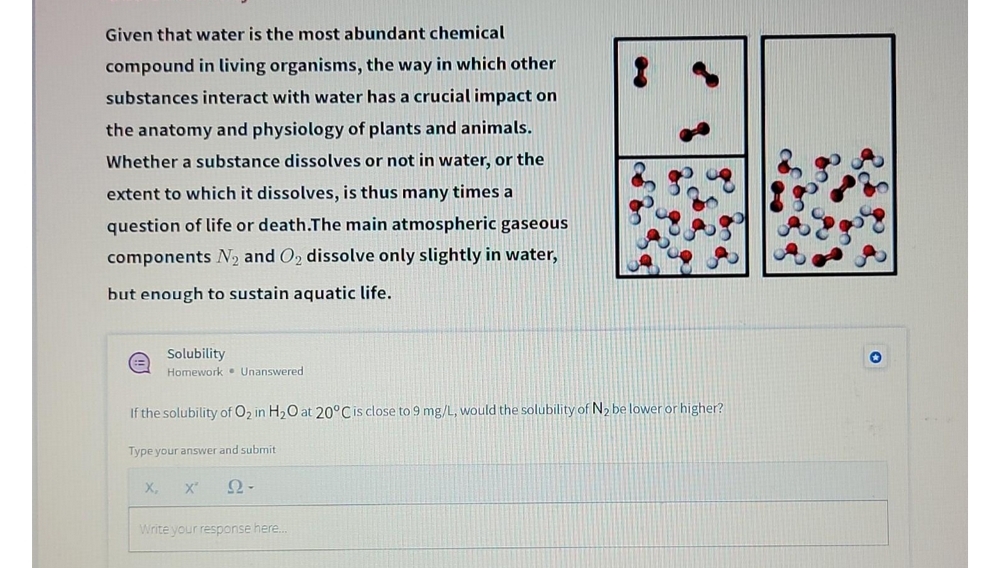 Given that water is the most abundant chemical
compound in living organisms, the way in which other
substances interact with water has a crucial impact on
the anatomy and physiology of plants and animals.
Whether a substance dissolves or not in water, or the
extent to which it dissolves, is thus many times a
question of life or death.The main atmospheric gaseous
components N2 and O2 dissolve only slightly in water,
but enough to sustain aquatic life.
Solubility
Homework • Unanswered
If the solubility of O2 in H2O at 20°Cis close to 9 mg/L, would the solubility of N2 be lower or higher?
Type your answer and submit
X,
X'
Write your response here..
