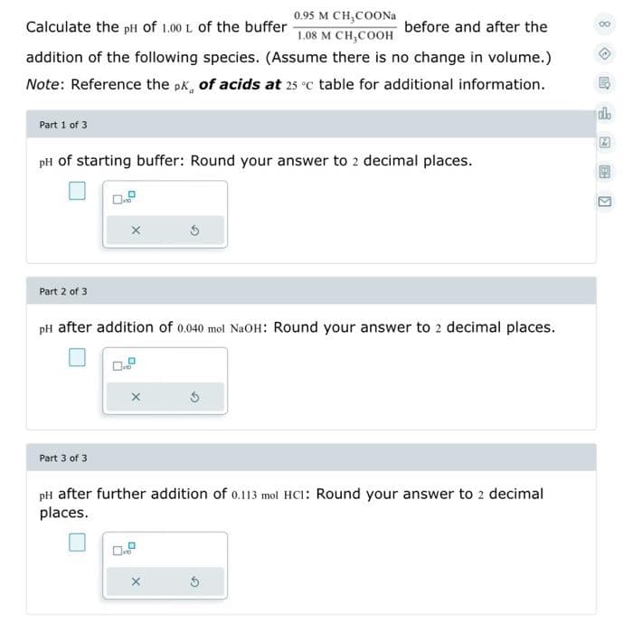 0.95 M CH,COONA
Calculate the pH of 1.00 L of the buffer
before and after the
1.08 M CH,COOH
addition of the following species. (Assume there is no change in volume.)
Note: Reference the pk, of acids at 25 °c table for additional information.
db
Part 1 of 3
pH of starting buffer: Round your answer to 2 decimal places.
Part 2 of 3
pH after addition of 0.040 mol NaOH: Round your answer to 2 decimal places.
Part 3 of 3
pH after further addition of 0.113 mol HCI: Round your answer to 2 decimal
places.
