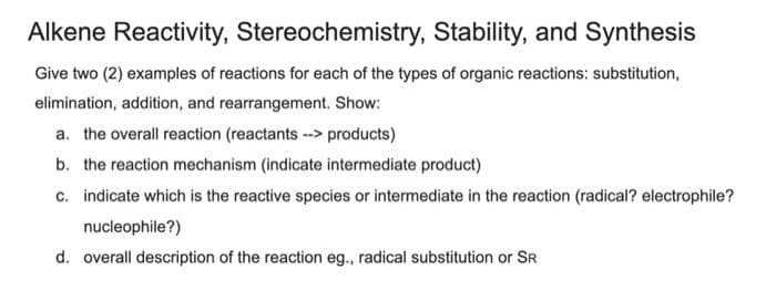Alkene Reactivity, Stereochemistry, Stability, and Synthesis
Give two (2) examples of reactions for each of the types of organic reactions: substitution,
elimination, addition, and rearrangement. Show:
a. the overall reaction (reactants -> products)
b. the reaction mechanism (indicate intermediate product)
c. indicate which is the reactive species or intermediate in the reaction (radical? electrophile?
nucleophile?)
d. overall description of the reaction eg., radical substitution or SR
