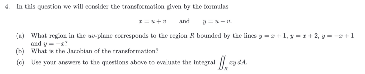 In this question we will consider the transformation given by the formulas
x = u + v and
(a) What region in the uv-plane corresponds to the region R bounded by the lines y =x+1, y=x+2, y = -x+1
and y = -x?
(b) What is the Jacobian of the transformation?
(c) Use your answers to the questions above to evaluate the integral
y = uv.
xy dA.