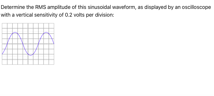 Determine the RMS amplitude of this sinusoidal waveform, as displayed by an oscilloscope
with a vertical sensitivity of 0.2 volts per division:
