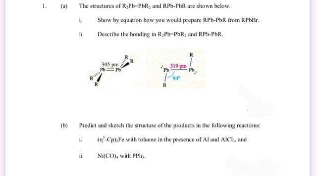 1.
(a)
(b)
The structures of R₂Pb-PbR₂ and RPb-PbR are shown below.
i.
ii.
i.
4
ii.
Show by equation how you would prepare RPb-PbR from RPbBr.
Describe the bonding in R₂Pb-PbR₂ and RPb-PbR.
305 pm
Pb.
Pb
319 pm
Pb
P949
R
Predict and sketch the structure of the products in the following reactions:
(n³-Cp),Fe with toluene in the presence of Al and AICI,, and
Ni(CO), with PPhy.
R