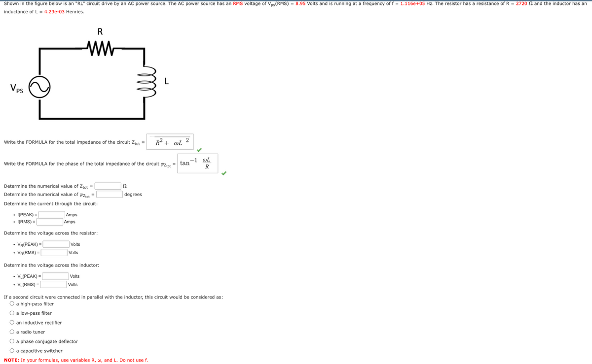 Shown in the figure below is an "RL" circuit drive by an AC power source. The AC power source has an RMS voltage of Vps(RMS) = 8.95 Volts and is running at a frequency of f = 1.116e+05 Hz. The resistor has a resistance of R = 2720 and the inductor has an
inductance of L = 4.23e-03 Henries.
VPS
R
ww
L
Write the FORMULA for the total impedance of the circuit Ztot
=
R² + WL
2
Write the FORMULA for the phase of the total impedance of the circuit ❤Z tot
=
Determine the numerical value of Ztot =
Determine the numerical value of ❤Z tot
Determine the current through the circuit:
•
I(PEAK) =
•
I(RMS) =
Amps
Amps
Determine the voltage across the resistor:
.
VR(PEAK) =
•
VR(RMS) =
Volts
Volts
Determine the voltage across the inductor:
•
VL(PEAK) =
• VL(RMS) =
Volts
Volts
Ω
degrees
-1
@L
= tan
ཟླ༤
If a second circuit were connected in parallel with the inductor, this circuit would be considered as:
O a high-pass filter
a low-pass filter
an inductive rectifier
a radio tuner
a phase conjugate deflector
a capacitive switcher
NOTE: In your formulas, use variables R, w, and L. Do not use f.