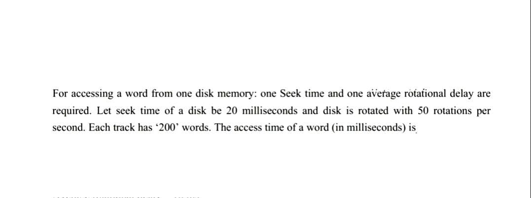 For accessing a word from one disk memory: one Seek time and one average rotational delay are
required. Let seek time of a disk be 20 milliseconds and disk is rotated with 50 rotations per
second. Each track has '200' words. The access time of a word (in milliseconds) is
