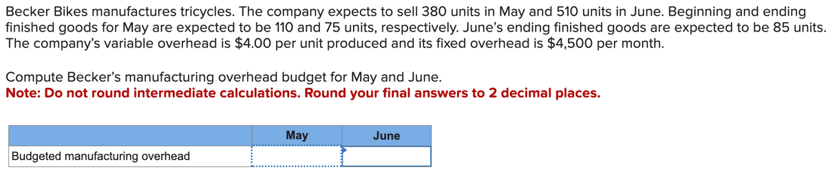 Becker Bikes manufactures tricycles. The company expects to sell 380 units in May and 510 units in June. Beginning and ending
finished goods for May are expected to be 110 and 75 units, respectively. June's ending finished goods are expected to be 85 units.
The company's variable overhead is $4.00 per unit produced and its fixed overhead is $4,500 per month.
Compute Becker's manufacturing overhead budget for May and June.
Note: Do not round intermediate calculations. Round your final answers to 2 decimal places.
Budgeted manufacturing overhead
May
June