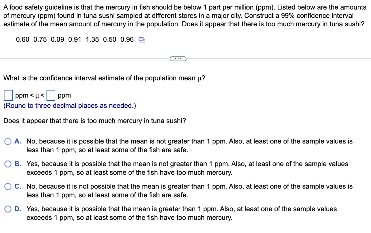 A food safety guideline is that the mercury in fish should be below 1 part per million (ppm). Listed below are the amounts
of mercury (ppm) found in tuna sushi sampled at different stores in a major city. Construct a 99% confidence interval
estimate of the mean amount of mercury in the population. Does it appear that there is too much mercury in tuna sushi?
0.60 0.75 0.09 0.91 1.35 0.50 0.96
What is the confidence interval estimate of the population mean µ?
ppm<μ< ppm
(Round to three decimal places as needed.)
Does it appear that there is too much mercury in tuna sushi?
O A. No, because it is possible that the mean is not greater than 1 ppm. Also, at least one of the sample values is
less than 1 ppm, so at least some of the fish are safe.
B. Yes, because it is possible that the mean is not greater than 1 ppm. Also, at least one of the sample values
exceeds 1 ppm, so at least some of the fish have too much mercury.
C. No, because it is not possible that the mean is greater than 1 ppm. Also, at least one of the sample values is
less than 1 ppm, so at least some of the fish are safe.
D. Yes, because it is possible that the mean is greater than 1 ppm. Also, at least one of the sample values
exceeds 1 ppm, so at least some of the fish have too much mercury.