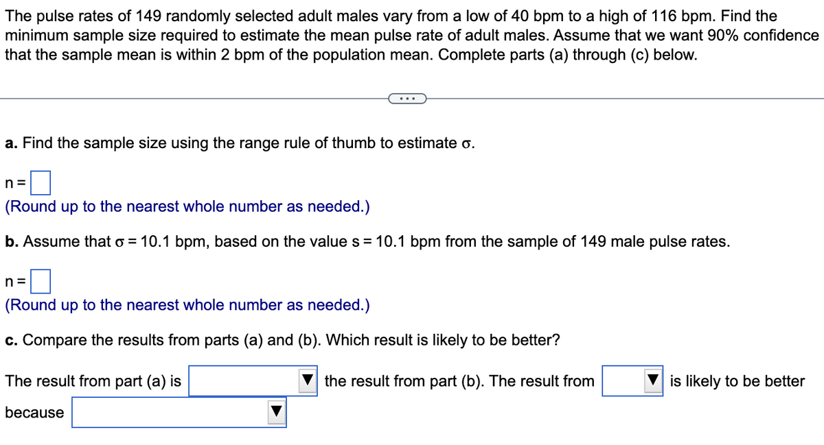 The pulse rates of 149 randomly selected adult males vary from a low of 40 bpm to a high of 116 bpm. Find the
minimum sample size required to estimate the mean pulse rate of adult males. Assume that we want 90% confidence
that the sample mean is within 2 bpm of the population mean. Complete parts (a) through (c) below.
a. Find the sample size using the range rule of thumb to estimate o.
n=
(Round up to the nearest whole number as needed.)
b. Assume that o = 10.1 bpm, based on the value s = 10.1 bpm from the sample of 149 male pulse rates.
n=
(Round up to the nearest whole number as needed.)
c. Compare the results from parts (a) and (b). Which result is likely to be better?
The result from part (a) is
the result from part (b). The result from
because
is likely to be better