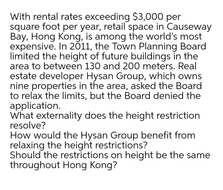 With rental rates exceeding $3,000 per
square foot per year, retail space in Causeway
Bay, Hong Kong, is among the world's most
expensive. In 2011, the Town Planning Board
limited the height of future buildings in the
area to between 130 and 200 meters. Real
estate developer Hysan Group, which owns
nine properties in the area, asked the Board
to relax the limits, but the Board denied the
application.
What externality does the height restriction
resolve?
How would the Hysan Group benefit from
relaxing the height restrictions?
Should the restrictions on height be the same
throughout Hong Kong?
