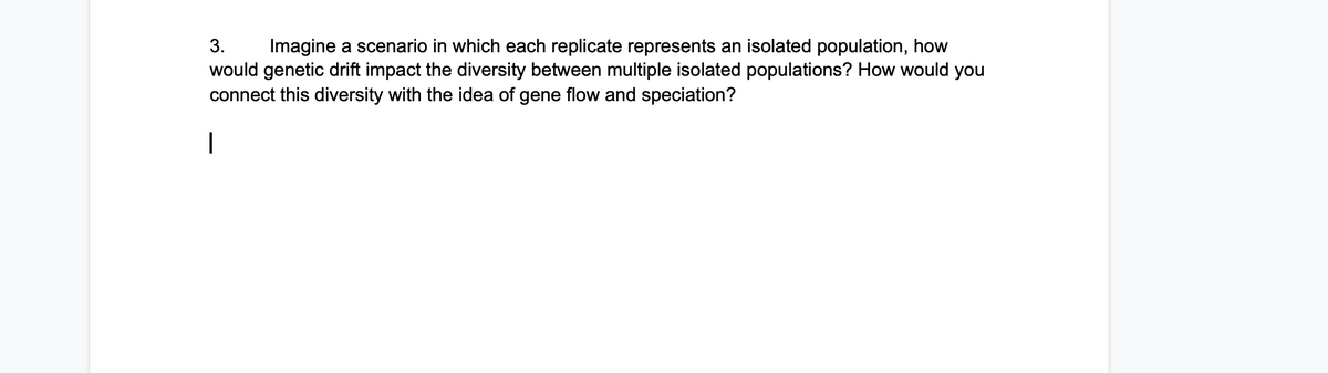 3.
Imagine a scenario in which each replicate represents an isolated population, how
would genetic drift impact the diversity between multiple isolated populations? How would you
connect this diversity with the idea of gene flow and speciation?
