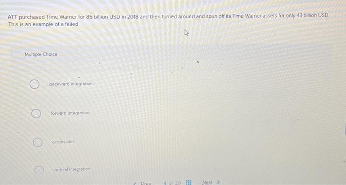 ATT purchased Time Warner for 85 billion USD in 2018 and then turned around and spun off its Time Warner assets for only 43 billion USD
This is an example of a failed
Multiple Choice
O
backward Integration.
forward integration
acquisition
vertical integration.
Pray
4 of 29
27
Next >