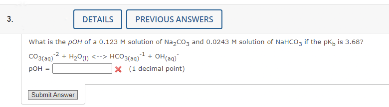 3.
CO3(aq)
pOH =
DETAILS
What is the pOH of a 0.123 M solution of Na₂CO3 and 0.0243 M solution of NaHCO3 if the pk, is 3.68?
-2
+ H₂0 (1) <--> HCO3(aq) ¹
Submit Answer
PREVIOUS ANSWERS
+ OH(aq)
X (1 decimal point)