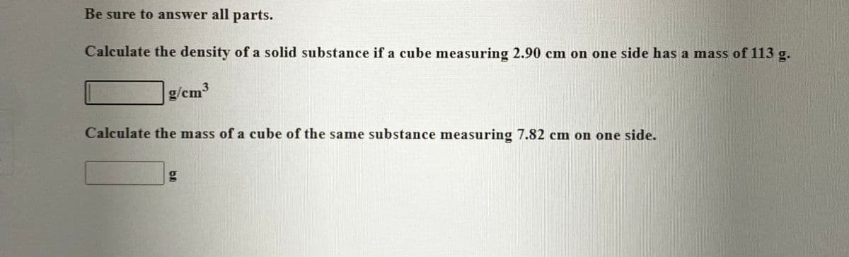 Be sure to answer all parts.
Calculate the density of a solid substance if a cube measuring 2.90 cm on one side has a mass of 113 g.
g/cm³
Calculate the mass of a cube of the same substance measuring 7.82 cm on one side.
g