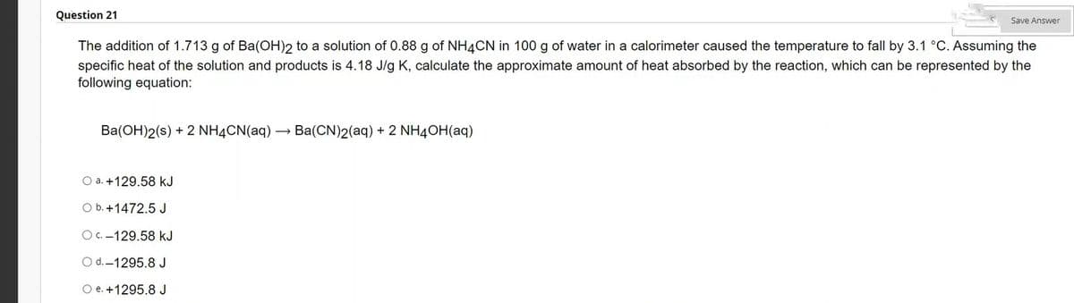 Question 21
The addition of 1.713 g of Ba(OH)2 to a solution of 0.88 g of NH4CN in 100 g of water in a calorimeter caused the temperature to fall by 3.1 °C. Assuming the
specific heat of the solution and products is 4.18 J/g K, calculate the approximate amount of heat absorbed by the reaction, which can be represented by the
following equation:
Ba(OH)2(s) + 2 NH4CN(aq) Ba(CN)2(aq) + 2 NH4OH(aq)
Save Answer
O a. +129.58 kJ
O b. +1472.5 J
Oc.-129.58 kJ
O d.-1295.8 J
O e. +1295.8 J