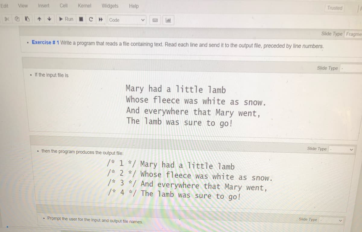 Trusted
Edit
View
Insert
Cell
Kernel
Widgets
Help
Run
Code
Slide Type Fragme
• Exercise # 1 Write a program that reads a file containing text. Read each line and send it to the output file, preceded by line numbers.
Slide Type
• If the input file is
Mary had a little lamb
Whose fleece was white as snow.
And everywhere that Mary went,
The lamb was sure to go!
Slide Type
• then the program produces the output file:
/* 1 */ Mary had a little lamb
/* 2 */ Whose fleece was white as snow.
/* 3 */ And everywhere that Mary went,
/* 4 */ The lamb was sure to go!
Slide Type
• Prompt the user for the input and output file names.
