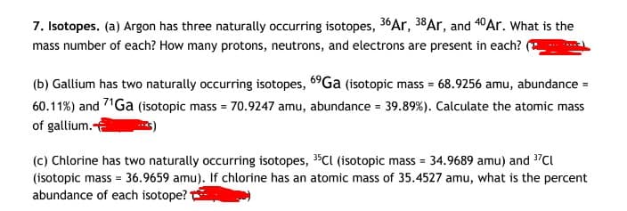 7. Isotopes. (a) Argon has three naturally occurring isotopes, 36Ar, 38Ar, and 40Ar. What is the
mass number of each? How many protons, neutrons, and electrons are present in each?
(b) Gallium has two naturally occurring isotopes, 6°Ga (isotopic mass = 68.9256 amu, abundance
60.11%) and 71Ga (isotopic mass = 70.9247 amu, abundance = 39.89%). Calculate the atomic mas
of gallium.a
%3D
(c) Chlorine has two naturally occurring isotopes, 35CI (isotopic mass = 34.9689 amu) and 3"Cl
(isotopic mass = 36.9659 amu). If chlorine has an atomic mass of 35.4527 amu, what is the percent
abundance of each isotope?
