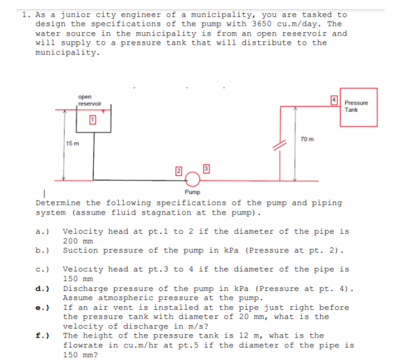 1. As a junior city engineer of a municipality, you are tasked to
design the specifications of the pump with 3650 cu.m/day. The
water source in the municipality is from an open reservoir and
will supply to a pressure tank that will distribute to the
municipality.
open
4l Pressure
reservoir
Tank
70 m
15 m
Pump
Determine the following specifications of the pump and piping
system (assume fluid stagnation at the pump).
Velocity head at pt.1 to 2 if the diameter of the pipe is
a.)
200 mm
b.)
Suction pressure of the pump in kPa (Pressure at pt. 2).
c.)
Velocíty head at pt.3 to 4 if the diameter of the pipe is
150 mm
d.)
Discharge pressure of the pump in kPa (Pressure at pt. 4).
Assume atmospheric pressure at the pump.
If an air vent is installed at the pipe just right before
the pressure tank with diameter of 20 mm, what is the
velocity of discharge in m/s?
The height of the pressure tank is 12 m, what is the
flowrate in cu.m/hr at pt.5 if the diameter of the pipe is
150 mm?
e.)
f.)
