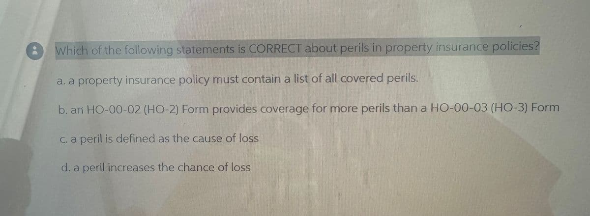 Which of the following statements is CORRECT about perils in property insurance policies?
a. a property insurance policy must contain a list of all covered perils.
b. an HO-00-02 (HO-2) Form provides coverage for more perils than a HO-00-03 (HO-3) Form
c. a peril is defined as the cause of loss
d. a peril increases the chance of loss