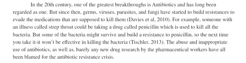 In the 20th century, one of the greatest breakthroughs is Antibiotics and has long been
regarded as one. But since then, germs, viruses, parasites, and fungi have started to build resistances to
evade the medications that are supposed to kill them (Davies et al, 2010). For example, someone with
an illness called strep throat could be taking a drug called penicillin which is used to kill all the
bacteria. But some of the bacteria might survive and build a resistance to penicillin, so the next time
you take it-it won't be effective in killing the bacteria (Tischler, 2013). The abuse and inappropriate
use of antibiotics, as well as, barely any new drug research by the pharmaceutical workers have all
been blamed for the antibiotic resistance crisis.
